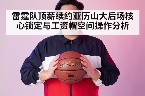 雷霆队顶薪续约亚历山大后场核心锁定与工资帽空间操作分析