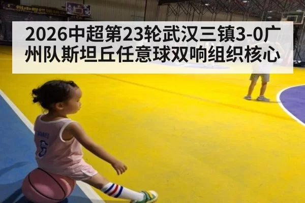 2026中超第23轮武汉三镇3-0广州队斯坦丘任意球双响组织核心