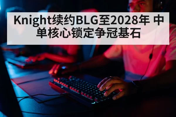 Knight续约BLG至2028年 中单核心锁定争冠基石